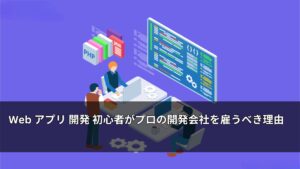 Web アプリ 開発 初心者がプロの開発会社を雇うべき理由
